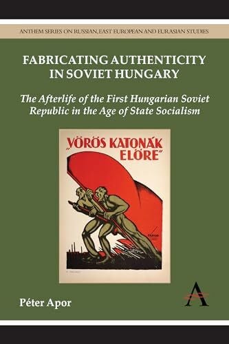 Fabricating Authenticity in Soviet Hungary: The Afterlife of the First Hungarian Soviet Republic in the Age of State Socialism (Anthem Series on Russian, East European and Eurasian Studies)