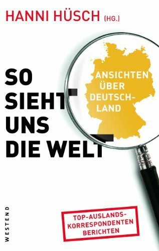 So sieht uns die Welt: Ansichten über Deutschland: Ansichten über Deutschland. Top-Auslandskorrespondenten berichten