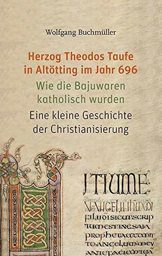 Herzog Theodos Taufe in Altötting im Jahr 696: Wie die Bajuwaren katholisch wurden. Eine kleine Geschichte der Christianisierung