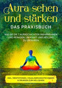 Aura sehen und stärken - Das Praxisbuch: Wie Sie die 7 Auraschichten wahrnehmen und reinigen, um Kraft und Heilung zu erfahren | inkl. Meditationen, Visualisierungstechniken & Übungen zum Hellsehen