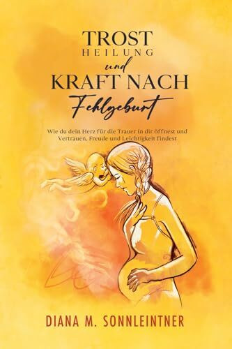 Trost, Heilung und Kraft nach Fehlgeburt: Wie du dein Herz für die Trauer in dir öffnest und Vertrauen, Freude und Leichtgkeit findest