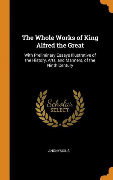 The Whole Works of King Alfred the Great: With Preliminary Essays Illustrative of the History, Arts, and Manners, of the Ninth Century